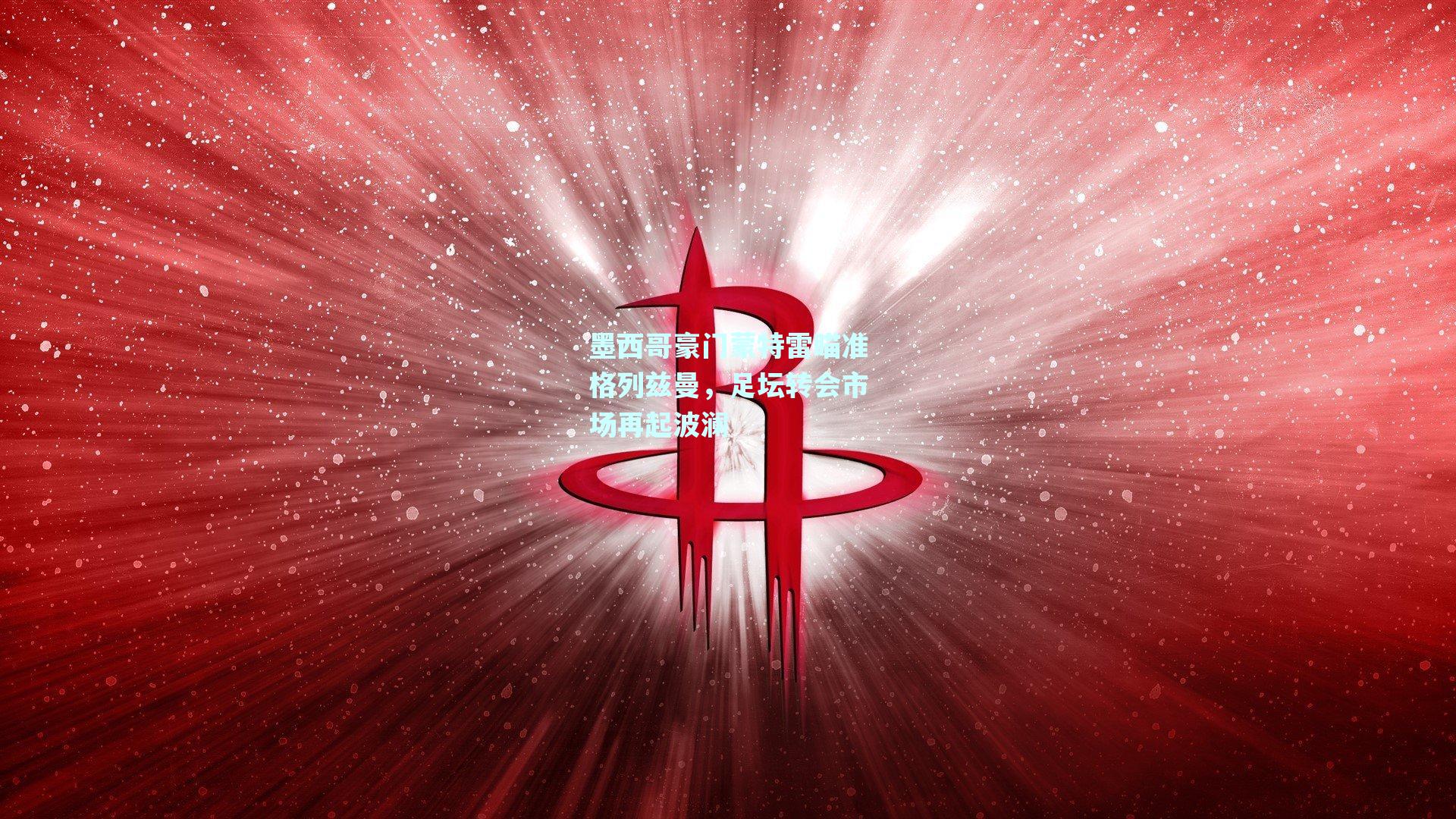 墨西哥豪门蒙特雷瞄准格列兹曼，足坛转会市场再起波澜