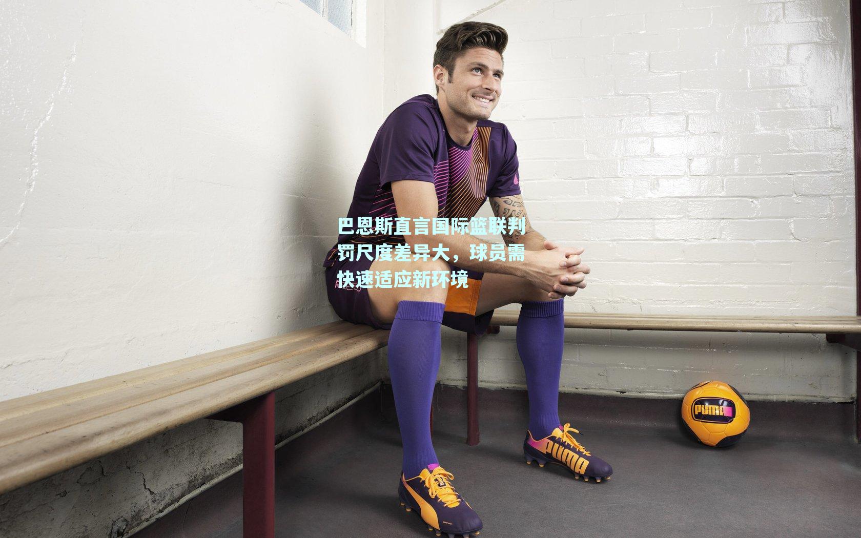 巴恩斯直言国际篮联判罚尺度差异大,球员需快速适应新环境