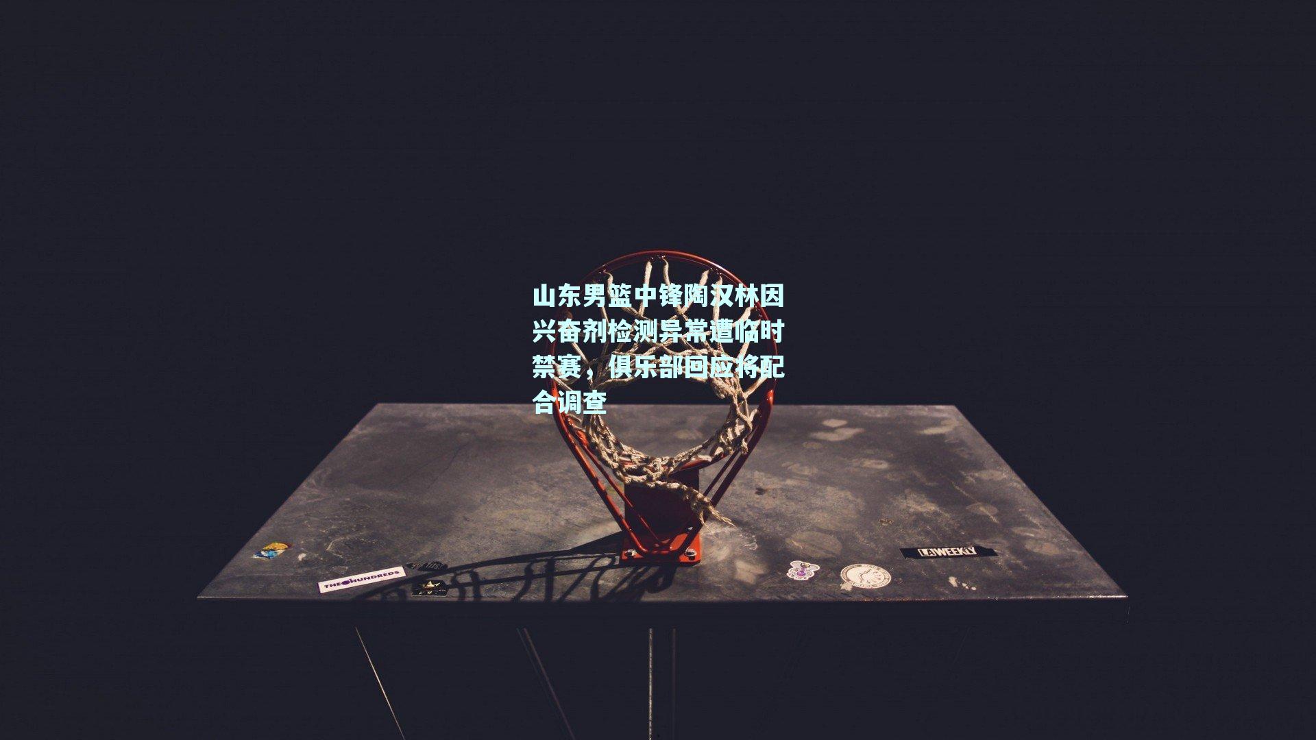 山东男篮中锋陶汉林因兴奋剂检测异常遭临时禁赛，俱乐部回应将配合调查