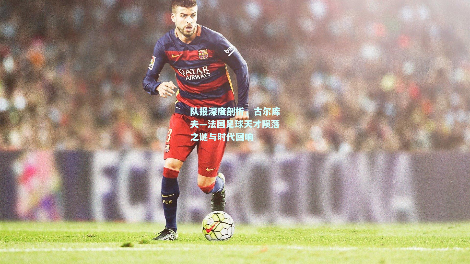 mksport-队报深度剖析，古尔库夫—法国足球天才陨落之谜与时代回响